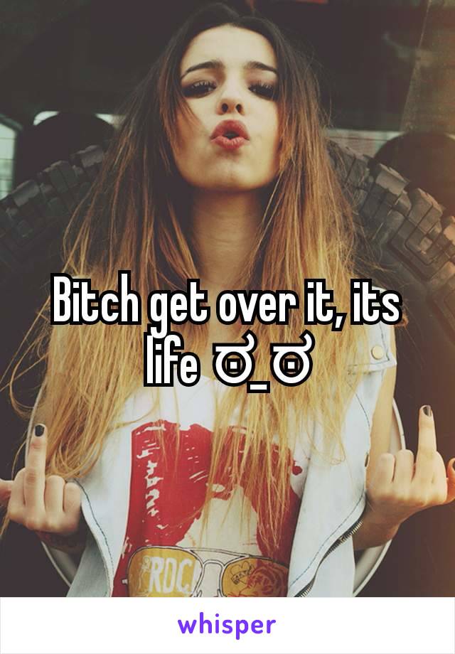 Bitch get over it, its life ಠ_ಠ
