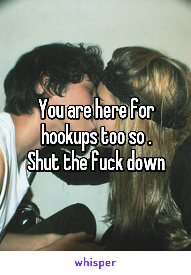 You are here for hookups too so .
Shut the fuck down