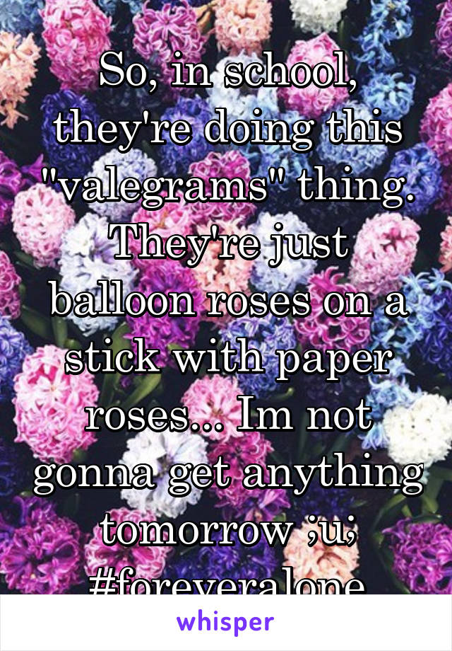 So, in school, they're doing this "valegrams" thing. They're just balloon roses on a stick with paper roses... Im not gonna get anything tomorrow ;u;
#foreveralone