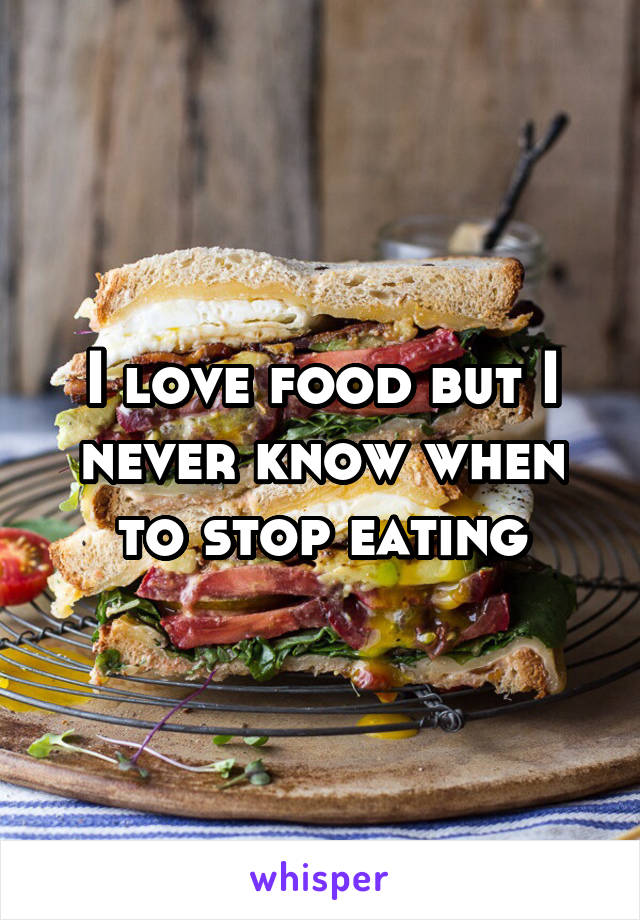 I love food but I never know when to stop eating