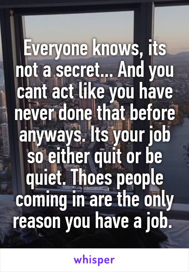 Everyone knows, its not a secret... And you cant act like you have never done that before anyways. Its your job so either quit or be quiet. Thoes people coming in are the only reason you have a job. 