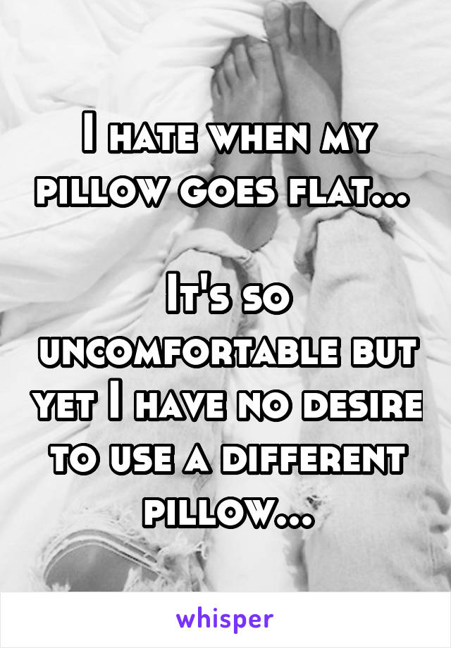 I hate when my pillow goes flat... 

It's so uncomfortable but yet I have no desire to use a different pillow...