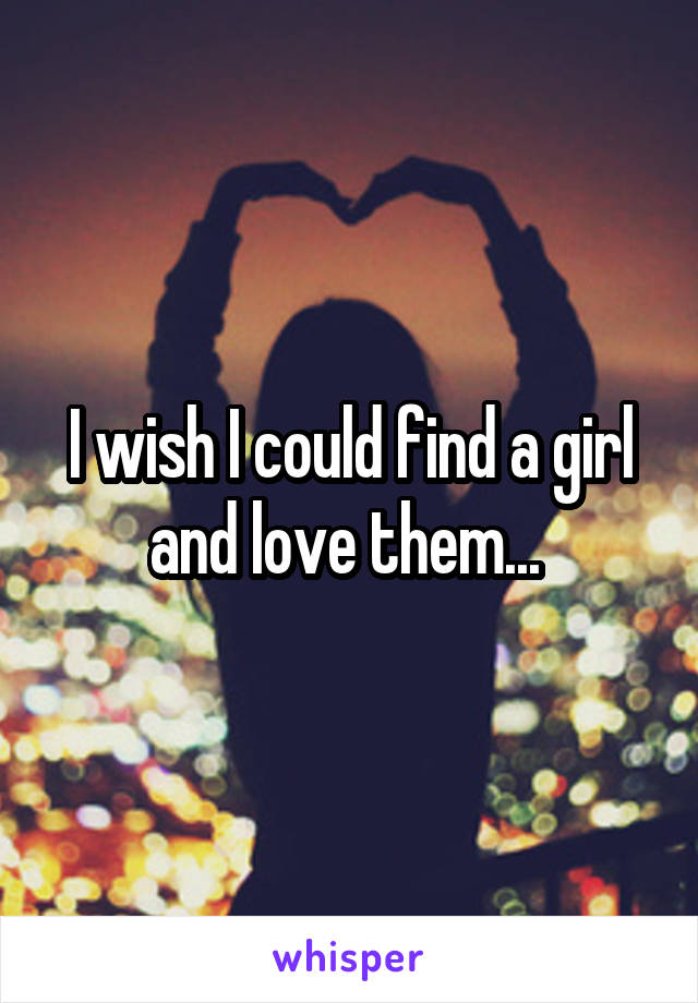 I wish I could find a girl and love them... 
