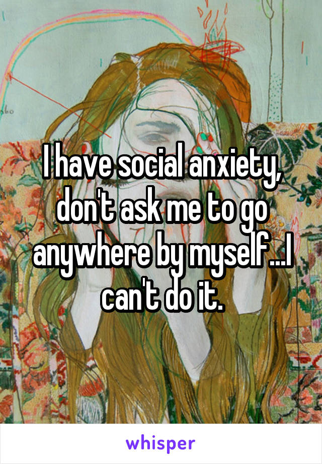 I have social anxiety, don't ask me to go anywhere by myself...I can't do it.