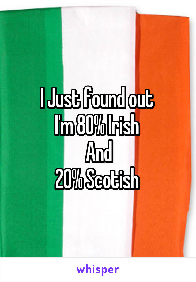 I Just found out 
I'm 80% Irish 
And
20% Scotish 
