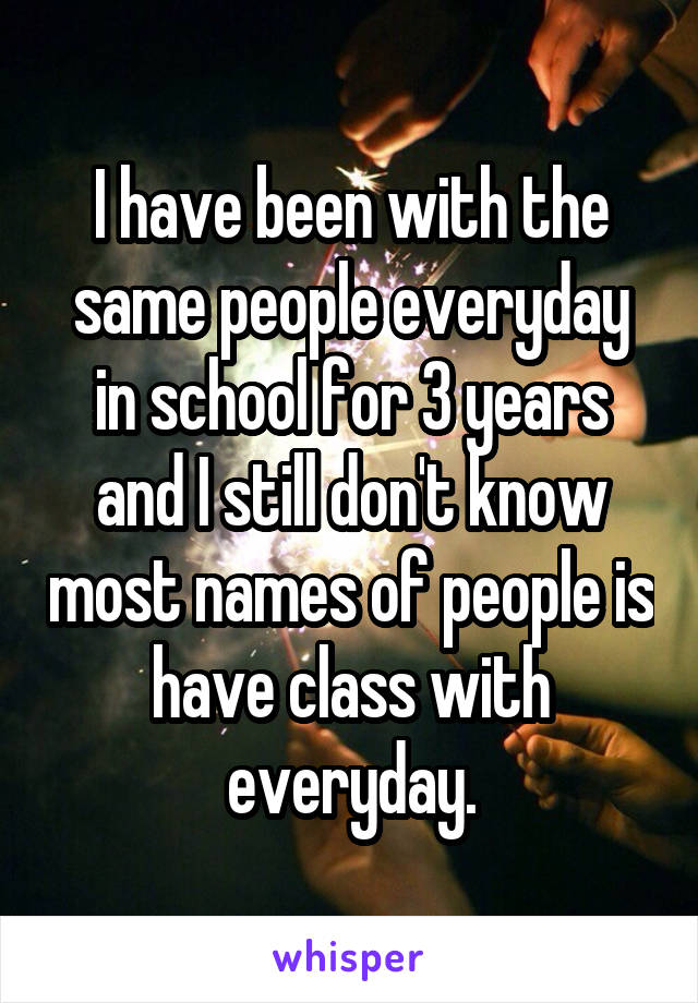 I have been with the same people everyday in school for 3 years and I still don't know most names of people is have class with everyday.