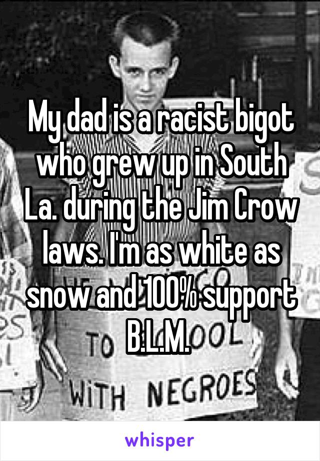 My dad is a racist bigot who grew up in South La. during the Jim Crow laws. I'm as white as snow and 100% support B.L.M. 