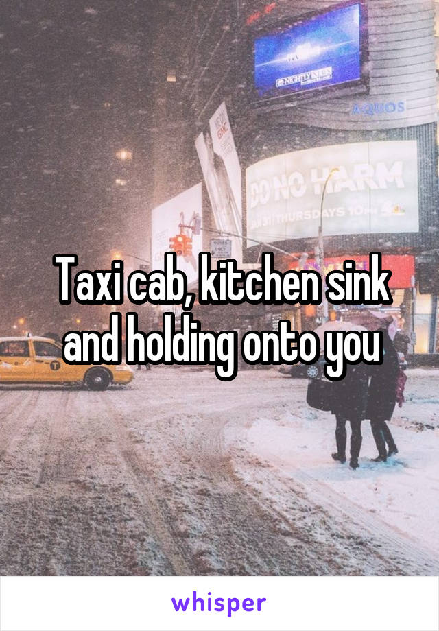 Taxi cab, kitchen sink and holding onto you