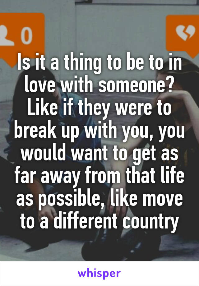 Is it a thing to be to in love with someone? Like if they were to break up with you, you would want to get as far away from that life as possible, like move to a different country