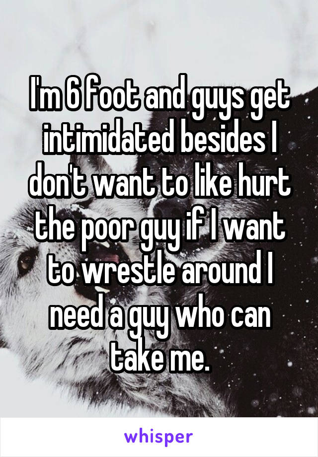 I'm 6 foot and guys get intimidated besides I don't want to like hurt the poor guy if I want to wrestle around I need a guy who can take me.
