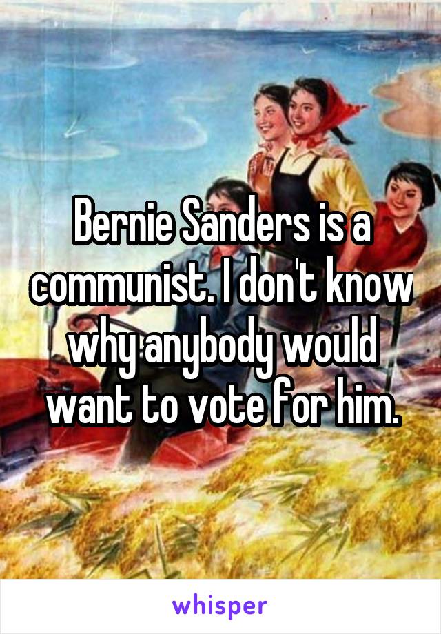 Bernie Sanders is a communist. I don't know why anybody would want to vote for him.