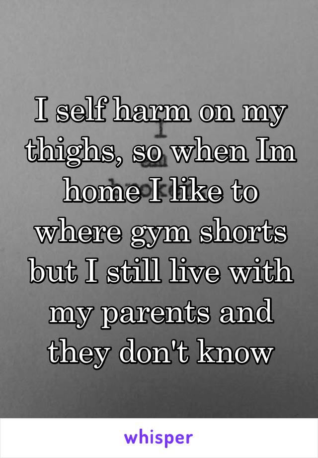 I self harm on my thighs, so when Im home I like to where gym shorts but I still live with my parents and they don't know