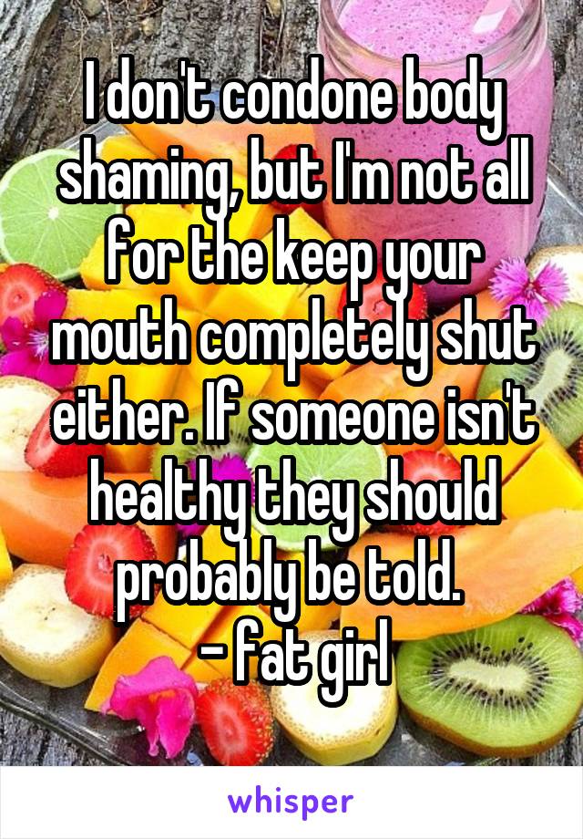 I don't condone body shaming, but I'm not all for the keep your mouth completely shut either. If someone isn't healthy they should probably be told. 
- fat girl
