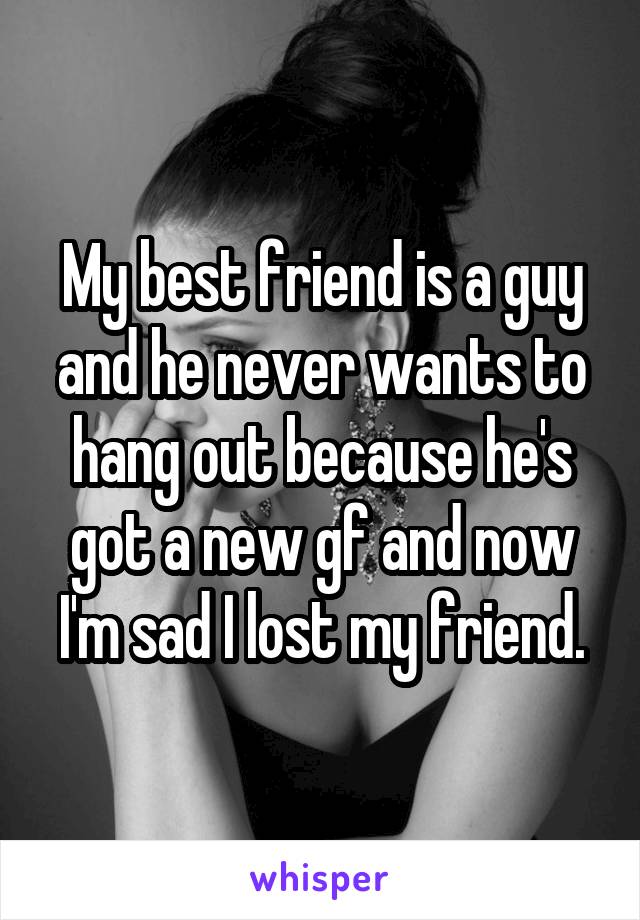 My best friend is a guy and he never wants to hang out because he's got a new gf and now I'm sad I lost my friend.