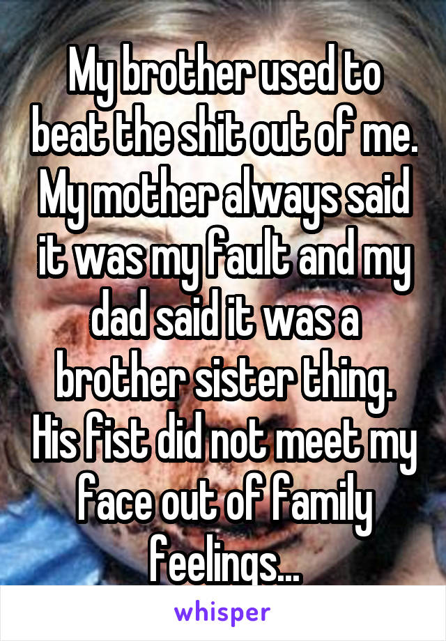 My brother used to beat the shit out of me. My mother always said it was my fault and my dad said it was a brother sister thing. His fist did not meet my face out of family feelings...