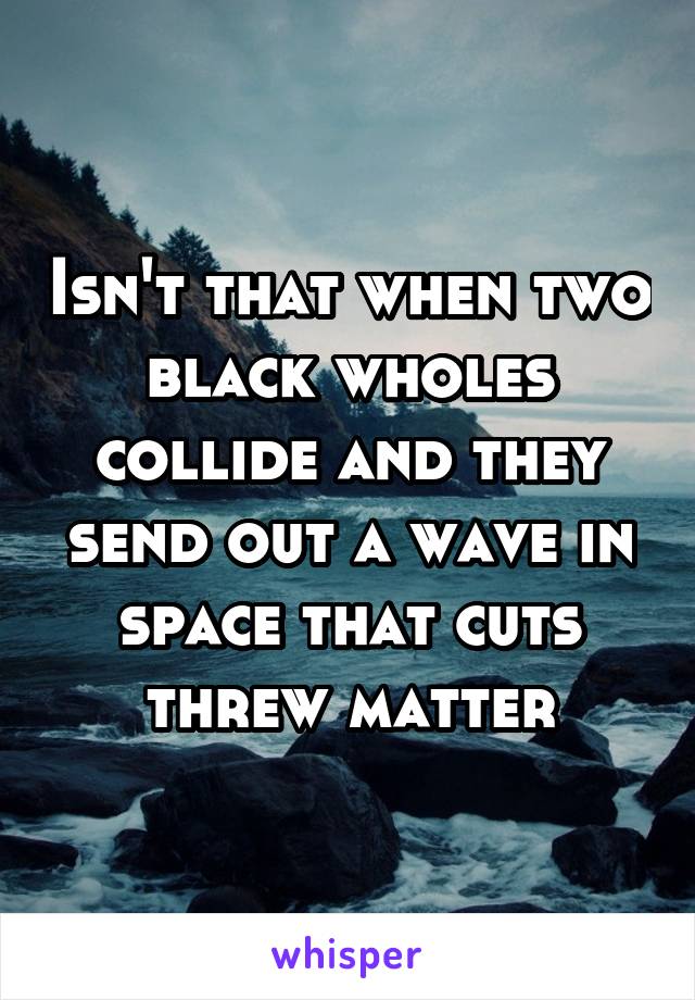 Isn't that when two black wholes collide and they send out a wave in space that cuts threw matter