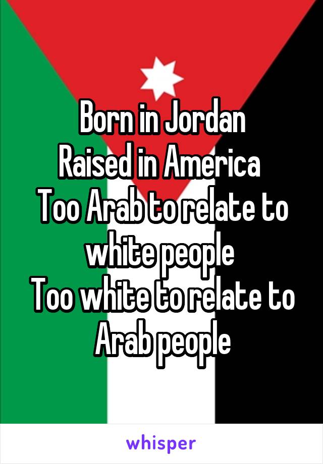 Born in Jordan
Raised in America 
Too Arab to relate to white people 
Too white to relate to Arab people