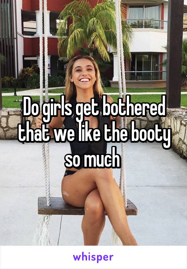 Do girls get bothered that we like the booty so much 