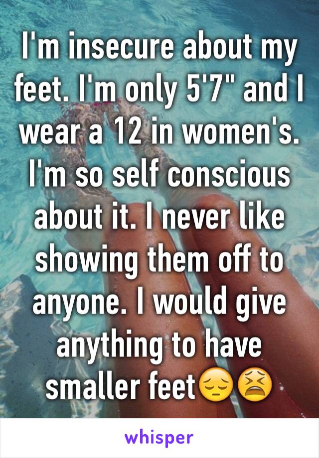 I'm insecure about my feet. I'm only 5'7" and I wear a 12 in women's. I'm so self conscious about it. I never like showing them off to anyone. I would give anything to have smaller feet😔😫
