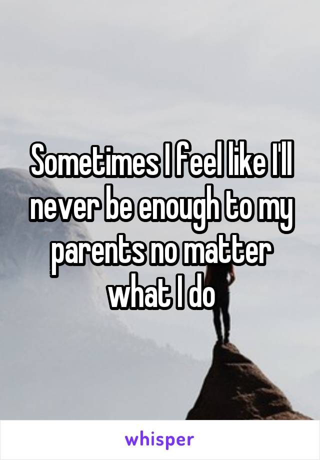 Sometimes I feel like I'll never be enough to my parents no matter what I do