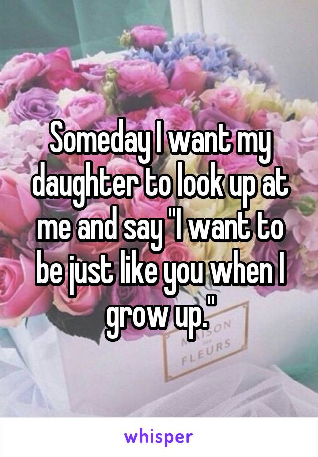 Someday I want my daughter to look up at me and say "I want to be just like you when I grow up."