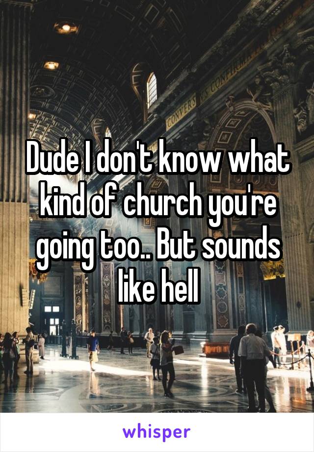 Dude I don't know what kind of church you're going too.. But sounds like hell