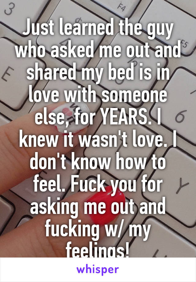 Just learned the guy who asked me out and shared my bed is in love with someone else, for YEARS. I knew it wasn't love. I don't know how to feel. Fuck you for asking me out and fucking w/ my feelings!