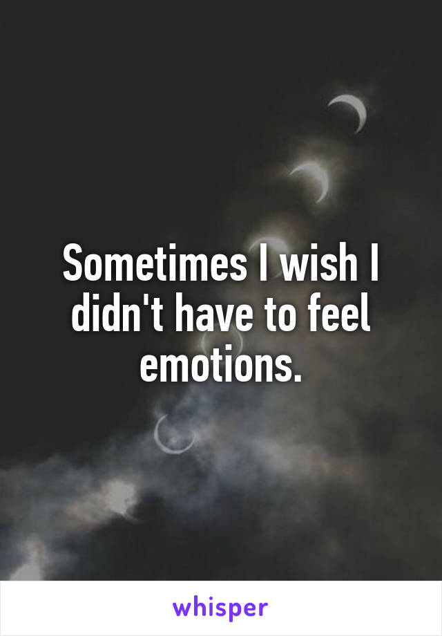 Sometimes I wish I didn't have to feel emotions.