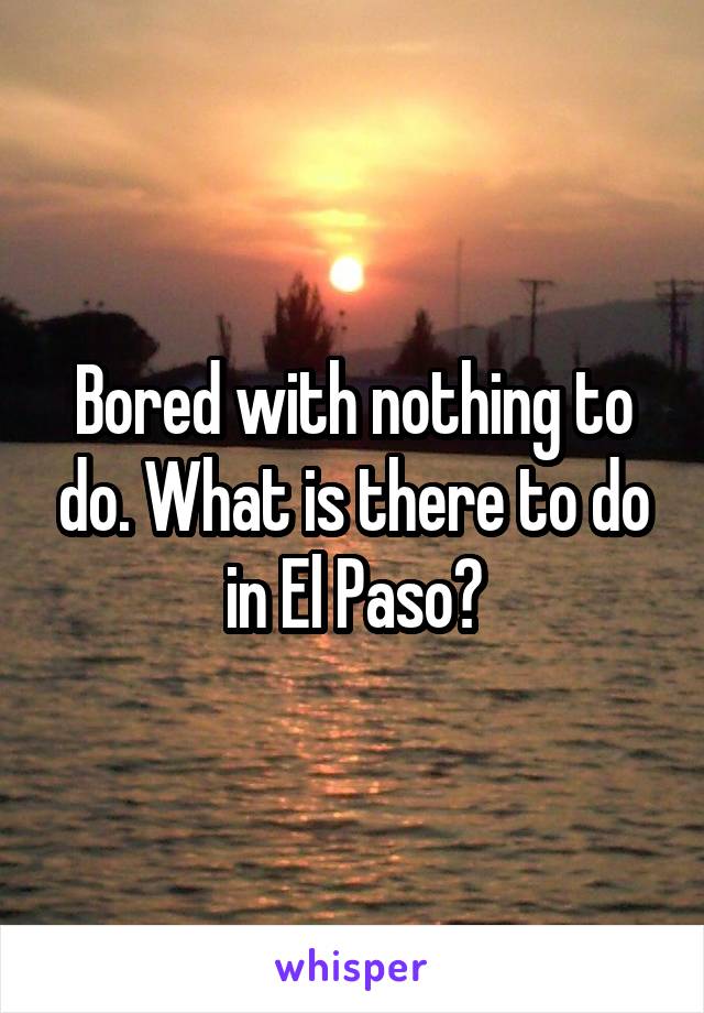 Bored with nothing to do. What is there to do in El Paso?