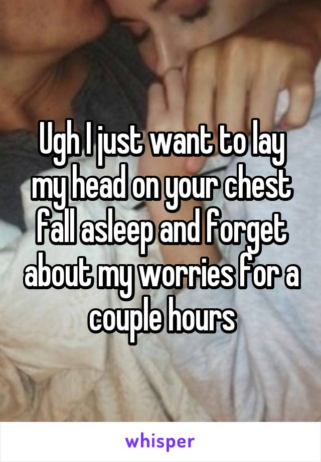 Ugh I just want to lay my head on your chest fall asleep and forget about my worries for a couple hours