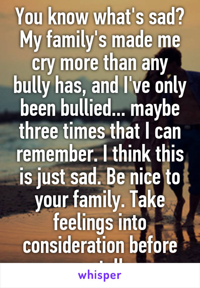 You know what's sad? My family's made me cry more than any bully has, and I've only been bullied... maybe three times that I can remember. I think this is just sad. Be nice to your family. Take feelings into consideration before you talk.