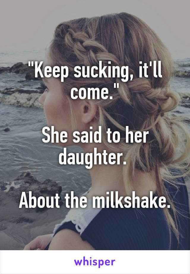 "Keep sucking, it'll come."

She said to her daughter. 

About the milkshake.