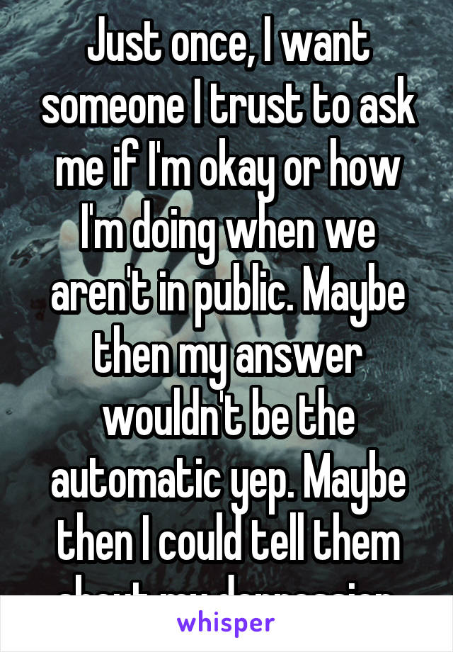 Just once, I want someone I trust to ask me if I'm okay or how I'm doing when we aren't in public. Maybe then my answer wouldn't be the automatic yep. Maybe then I could tell them about my depression.