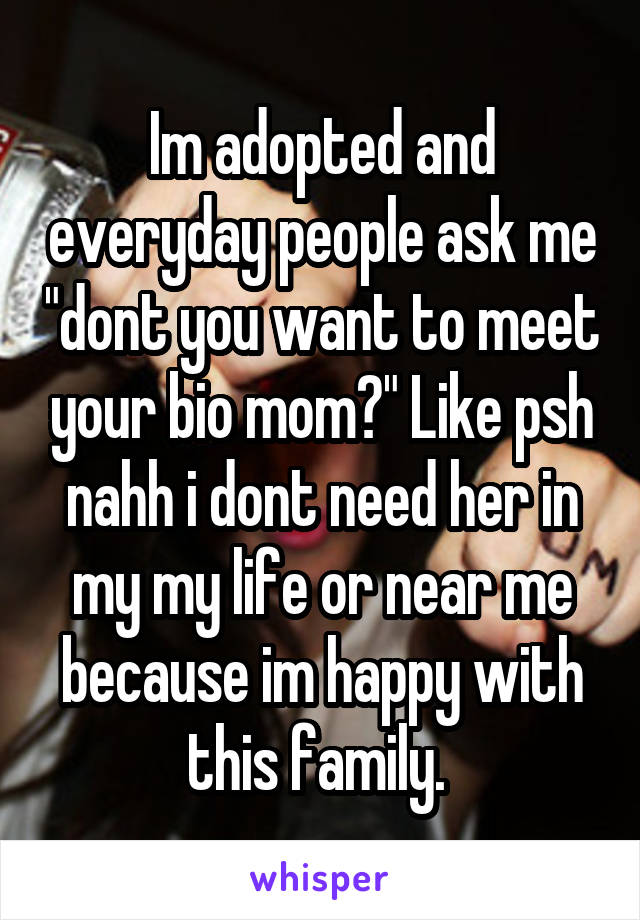 Im adopted and everyday people ask me "dont you want to meet your bio mom?" Like psh nahh i dont need her in my my life or near me because im happy with this family. 