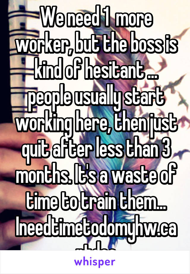 We need 1  more worker, but the boss is kind of hesitant ... people usually start working here, then just quit after less than 3 months. It's a waste of time to train them... Ineedtimetodomyhw.cantdoe