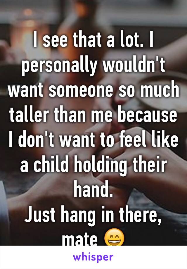 I see that a lot. I personally wouldn't want someone so much taller than me because I don't want to feel like a child holding their hand. 
Just hang in there, mate 😄