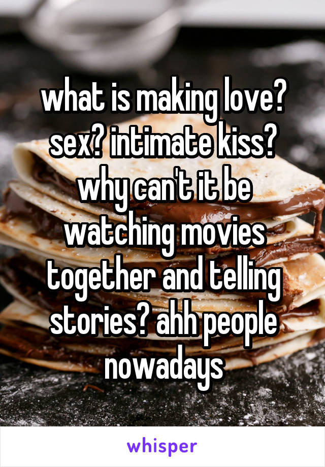what is making love? sex? intimate kiss? why can't it be watching movies together and telling stories? ahh people nowadays