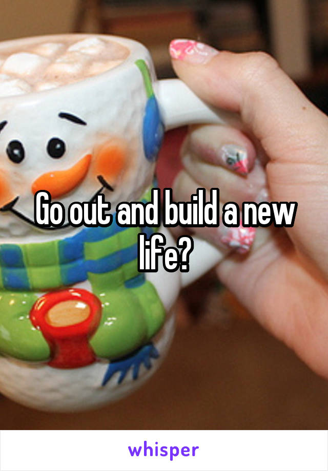 Go out and build a new life?