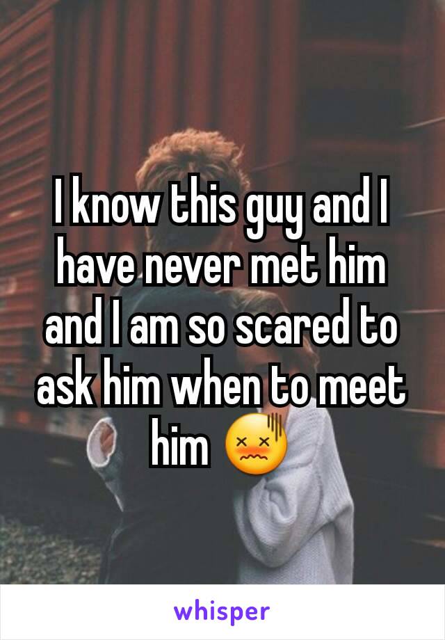 I know this guy and I have never met him and I am so scared to ask him when to meet him 😖