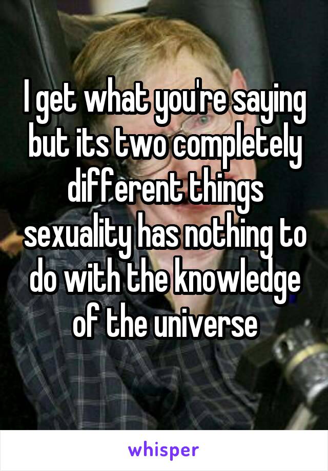 I get what you're saying but its two completely different things sexuality has nothing to do with the knowledge of the universe
