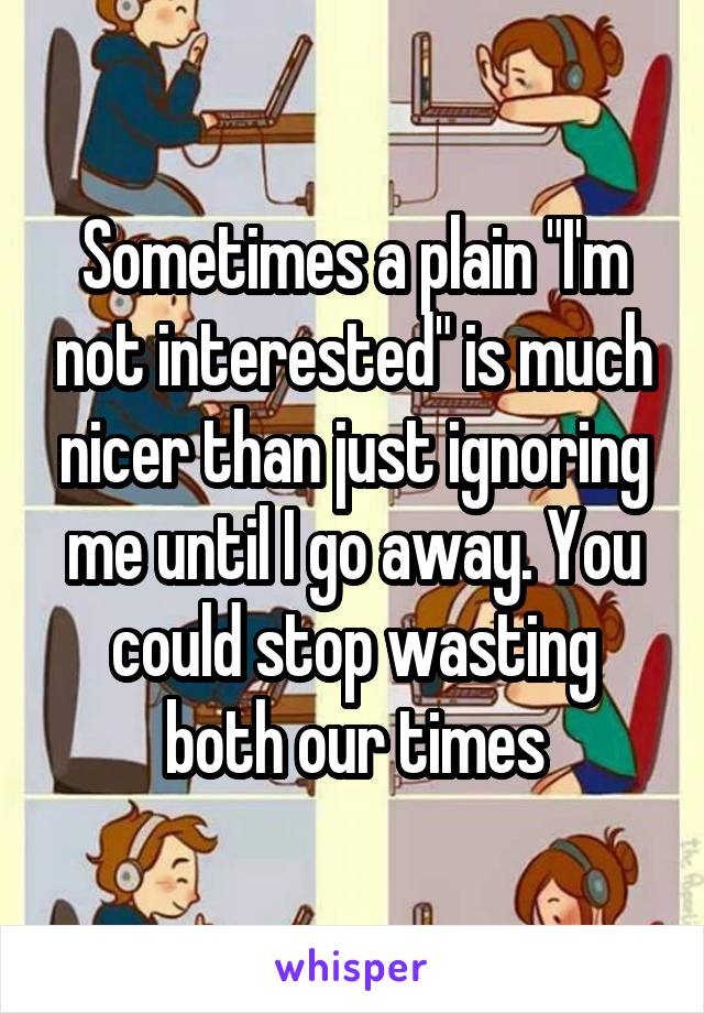 Sometimes a plain "I'm not interested" is much nicer than just ignoring me until I go away. You could stop wasting both our times