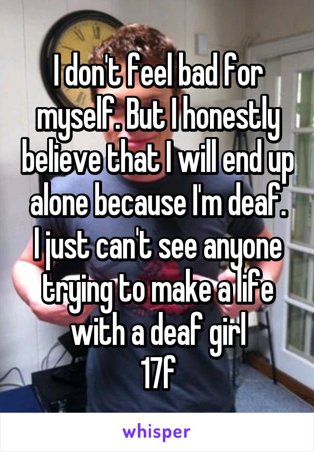 I don't feel bad for myself. But I honestly believe that I will end up alone because I'm deaf.
I just can't see anyone trying to make a life with a deaf girl
17f