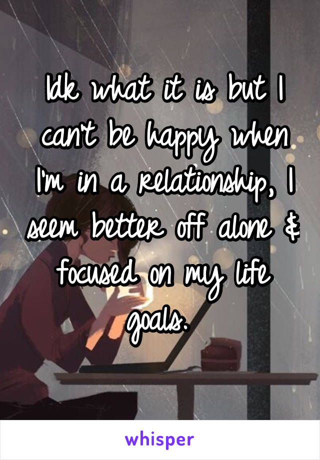 Idk what it is but I can't be happy when I'm in a relationship, I seem better off alone & focused on my life goals. 

