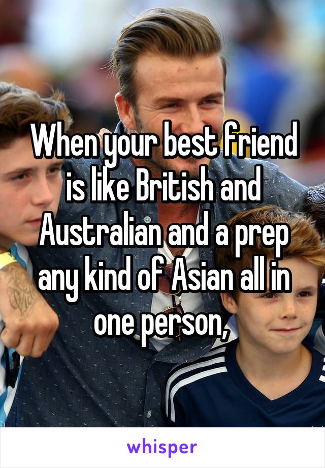 When your best friend is like British and Australian and a prep any kind of Asian all in one person, 