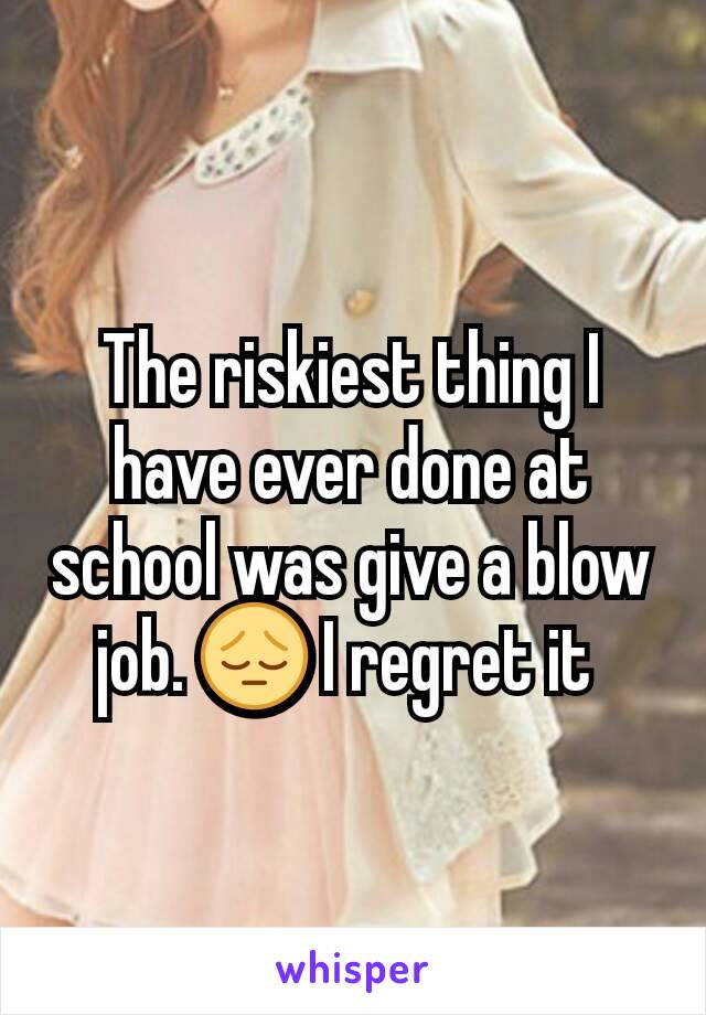 The riskiest thing I have ever done at school was give a blow job. 😔 I regret it 
