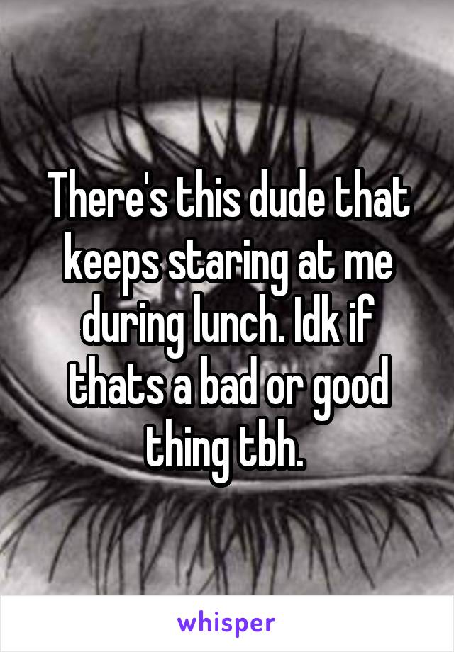 There's this dude that keeps staring at me during lunch. Idk if thats a bad or good thing tbh. 