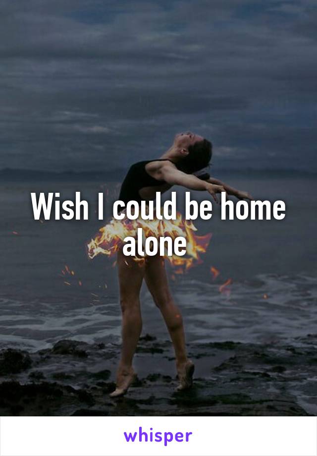 Wish I could be home alone 