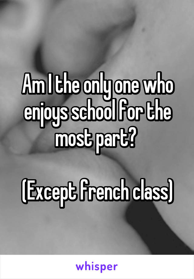 Am I the only one who enjoys school for the most part? 

(Except french class)