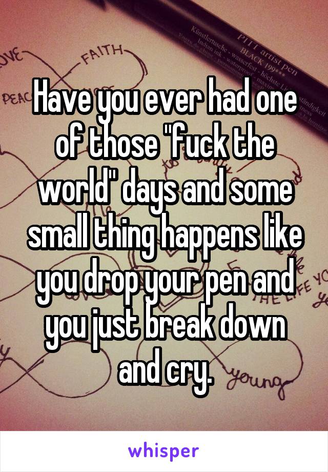 Have you ever had one of those "fuck the world" days and some small thing happens like you drop your pen and you just break down and cry.