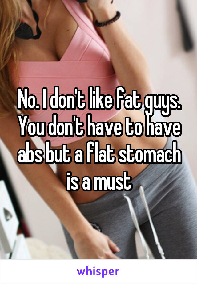 No. I don't like fat guys. You don't have to have abs but a flat stomach is a must